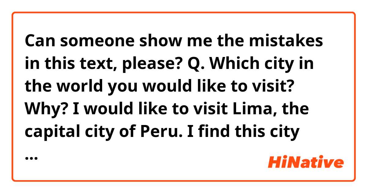 Can someone show me the mistakes in this text, please? 
Q. Which city in the world you would like to visit? Why?
I would like to visit Lima, the capital city of Peru. I find this city fascinating, not only do its architectural places make this city one of the most stunish to visit in South America, but also, its traditional foods, and friendly people. Additionally, there are several places of interest to visit such as. Last but not least, archeological remains of the Incas can be found nearby the city.
Q. What will you suggest to a tourist who came to visit your country?
Colombia counts with a variety of landscapes that can astonish anyone. I recommend visiting the coast, particularly Cartagena which is rich in architecture and at the same time they can find beautiful beaches. The traditional dishes of this región are marvelous. In Bogota, the capital city of Colombia, they can try the ajiaco which is a kind of soup that contains potatoes, corn and an herb called guascas. 
Q. Why travelling is important?
I believe that travelling is important not only because does it allow you to know different cultures, people, and landscapes, but also you can broaden your horizon, and have a better standpoint of other places. Additionally, leaving your comfort zone, can help you to know yourself better and increase your self-esteem. 