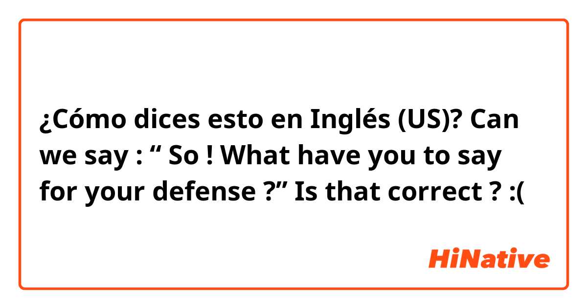 ¿Cómo dices esto en Inglés (US)? Can we say : “ So ! What have you to say for your defense ?” Is that correct ? :(
