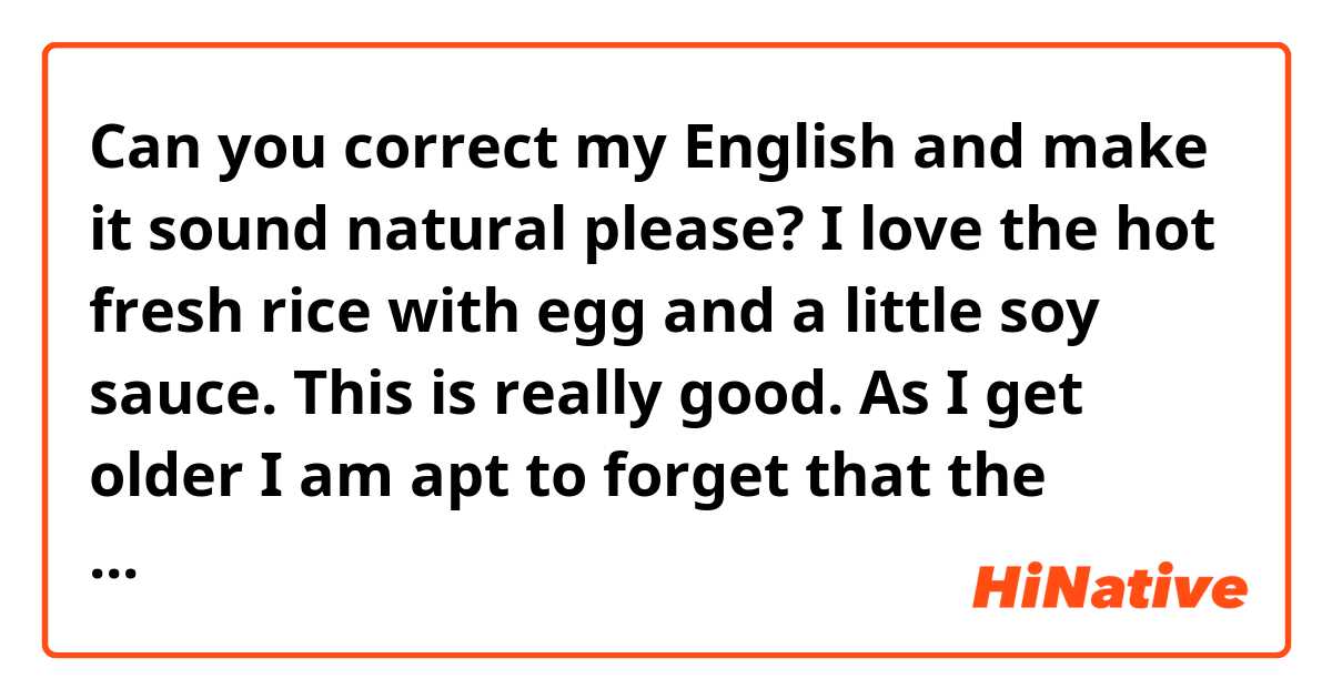 Can you correct my English and make it sound natural please?
I love the hot fresh rice with egg and a little soy sauce. This is really good. As I get older I am apt to forget that the simple meal is good, as it is the simple delight is so delicious!