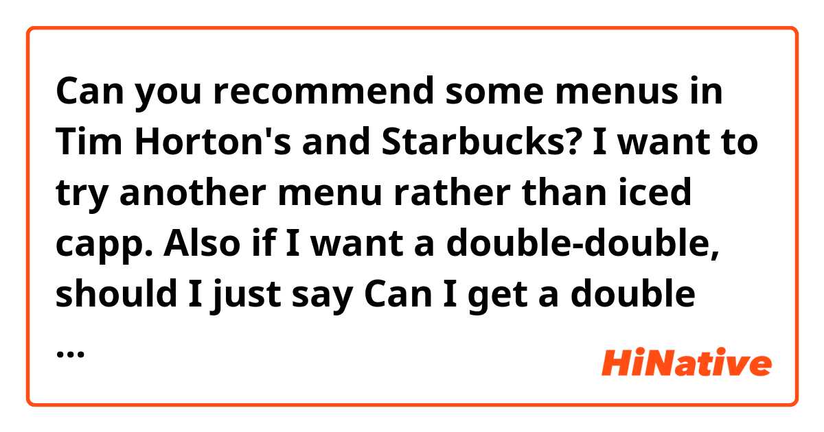 Can you recommend some menus in Tim Horton's and Starbucks? I want to try another menu rather than iced capp. 
Also if I want a double-double, should I just say Can I get a double coffee?