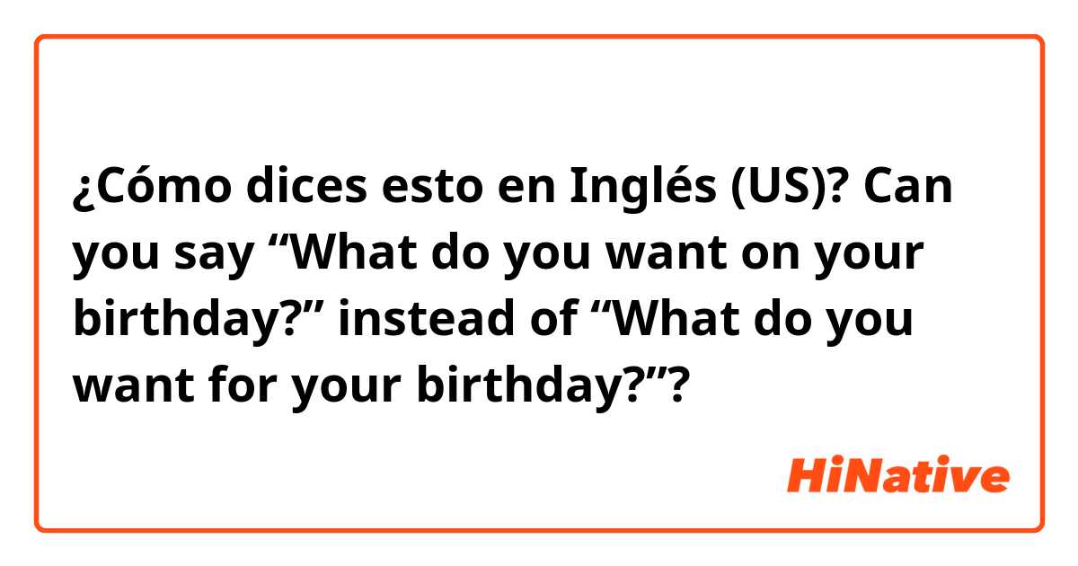 ¿Cómo dices esto en Inglés (US)? Can you say “What do you want on your birthday?” instead of “What do you want for your birthday?”?