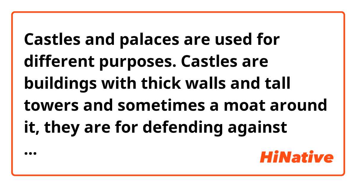 Castles and palaces are used for different purposes. 
Castles are buildings with thick walls and tall towers and sometimes a moat around it, they are for defending against attacks. Palaces are the more luxurious places where royal family lives.
Is it grammatically correct?