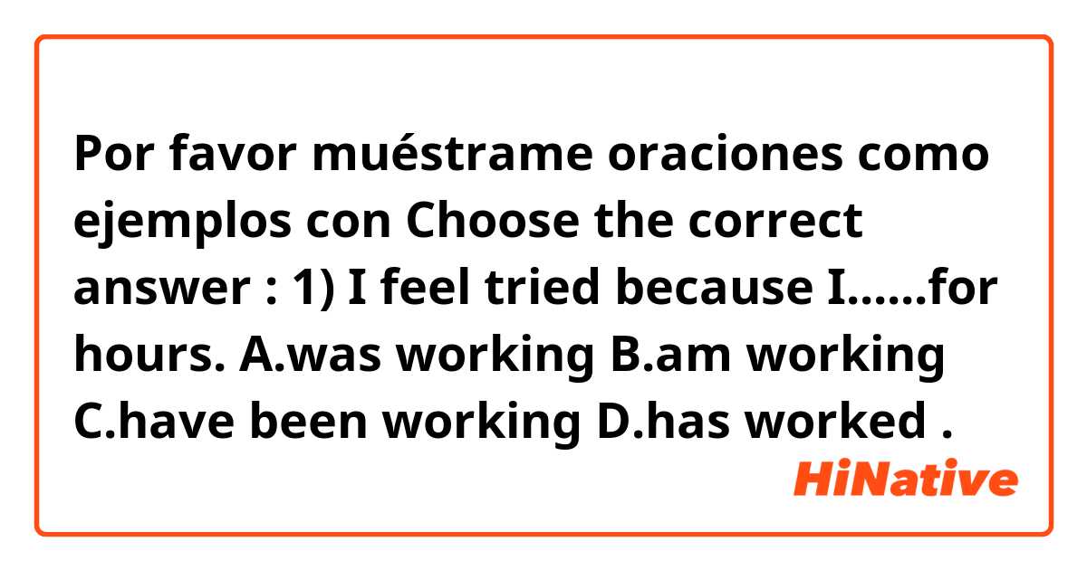 Por favor muéstrame oraciones como ejemplos con Choose the correct answer :
1) I feel tried because I......for hours.
     A.was working 
     B.am working 
     C.have been working 
     D.has worked .