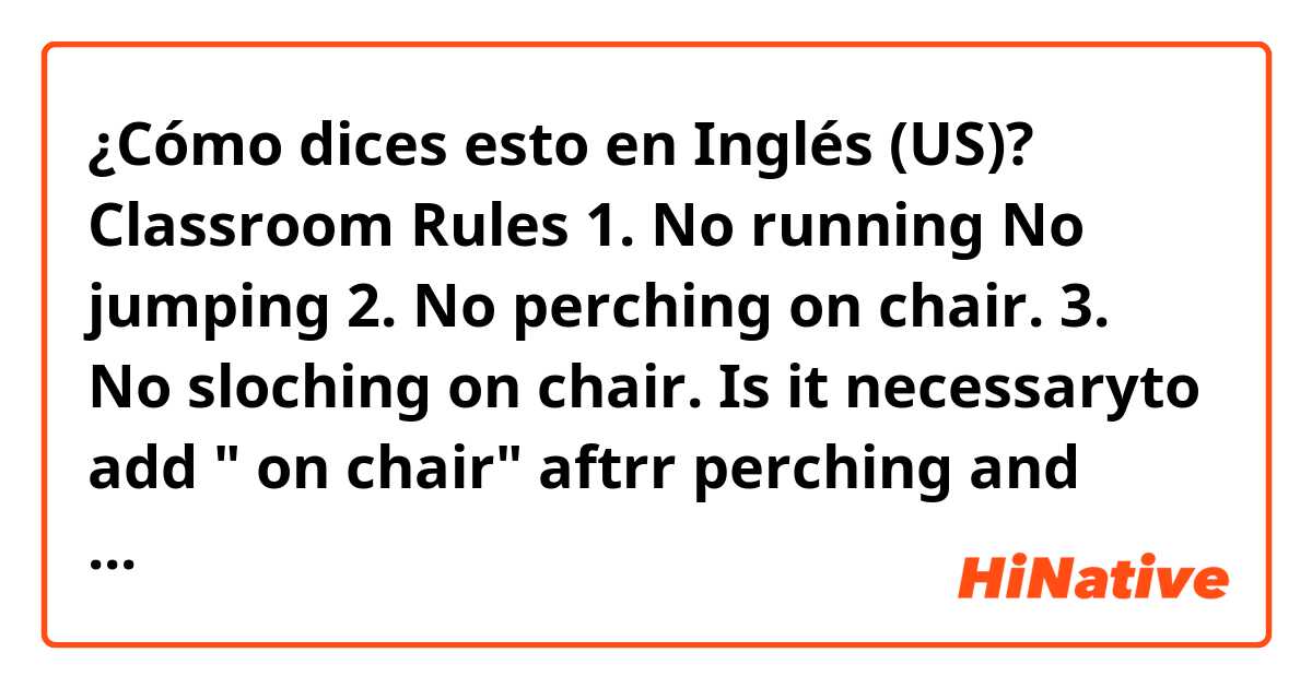 ¿Cómo dices esto en Inglés (US)? Classroom Rules

1. No running No jumping
2. No perching on chair.
3. No sloching on chair. 

Is it necessaryto add " on chair" aftrr perching and slouching?? 