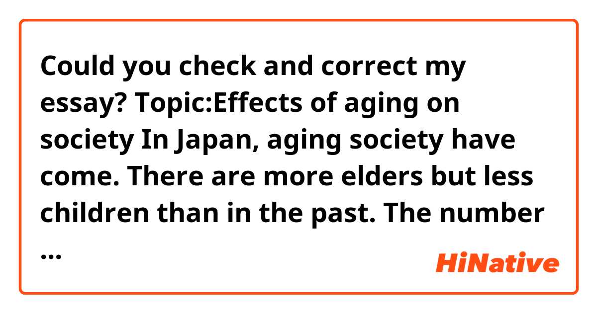 Could you check and correct my essay?

Topic:Effects of aging on society

In Japan, aging society have come. There are more elders but less children than in the past. The number of young people are in decline and as a result we don’t have children than ever.
It’s danger for society because it’s necessary for growth of society to have children and young men and women. Young people can work more and give power for society.
Furthermore, some experts warn pension. The pension is the system that young people give money to government, and government give it for elders. In the past, there are more young people in Japan, so the system can work. However, there are less young people and more elders nowadays, the system will not work.
In conclusion the Government and we should think how to get more children.