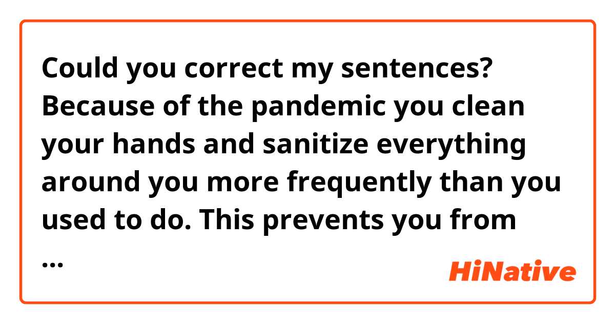 Could you correct my sentences?

Because of the pandemic you clean your hands and sanitize everything around you more frequently than you used to do. This prevents you from getting infections like flu. However, some specialists point out it will reduce your immune system and make you vulnerable to new infections.