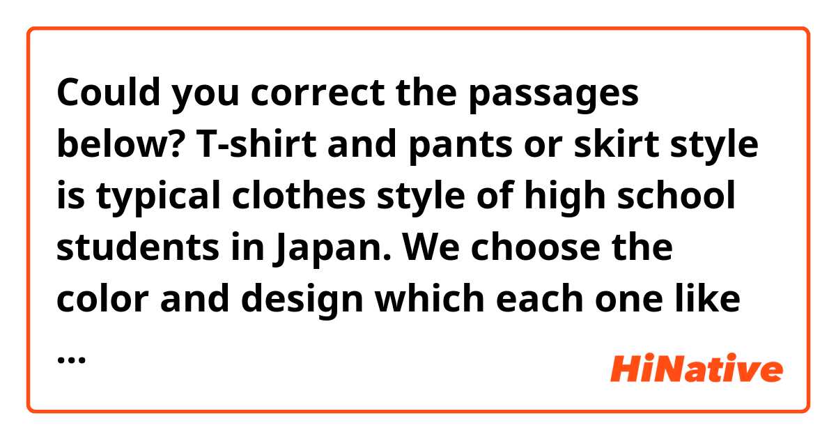 Could you correct the passages below?

T-shirt and pants or skirt style is typical clothes style of high school students in Japan. We choose the color and design which each one like and express personality.

Some of them are high-priced, but there are many inexpensive clothes. For example, the clothes which are sold on UNIQLO and H&M are the affordable price.




