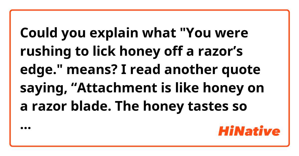 Could you explain what "You were rushing to lick honey off a razor’s edge." means?

I read another quote saying,
“Attachment is like honey on a razor blade. The honey tastes so sweet as we’re licking it off the blade, but simultaneously we’re hurting ourselves."

But in this quote below, it's not clear what they want to say... thank you very much for your help!

***
Only when you see that obsession brings suffering in the end, will you be able to drop it. 
You were rushing to lick honey off a razor’s edge.
***

