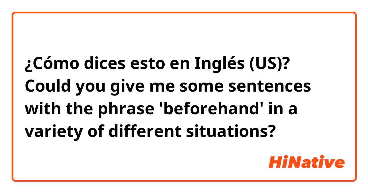 ¿Cómo dices esto en Inglés (US)? Could you give me some sentences with the phrase 'beforehand' in a variety of different situations?