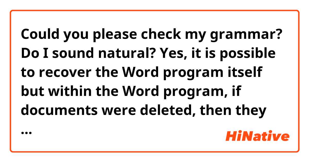 Could you please check my grammar? Do I sound natural?

Yes, it is possible to recover the Word program itself but within the Word program, if documents were deleted, then they will be impossible to recover. If there is a temp file, maybe, but it will be difficult.