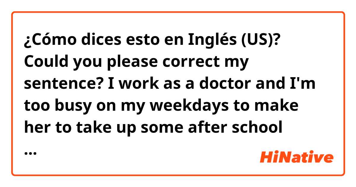 ¿Cómo dices esto en Inglés (US)? Could you please correct my sentence? I work as a doctor and I'm too busy on my weekdays to make her to take up some after school activities like other students.