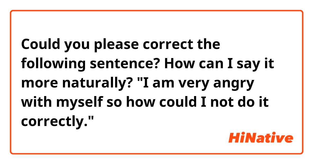 Could you please correct the following sentence? How can I say it more naturally?

"I am very angry with myself so how could I not do it correctly."