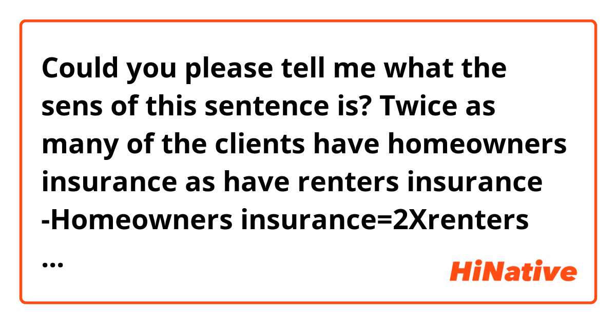 Could you please tell me what the sens of this sentence is? 

Twice as many of the clients have homeowners insurance as have renters insurance 

-Homeowners insurance=2Xrenters insurance

-renters insurance=2Xhomeowners insurance