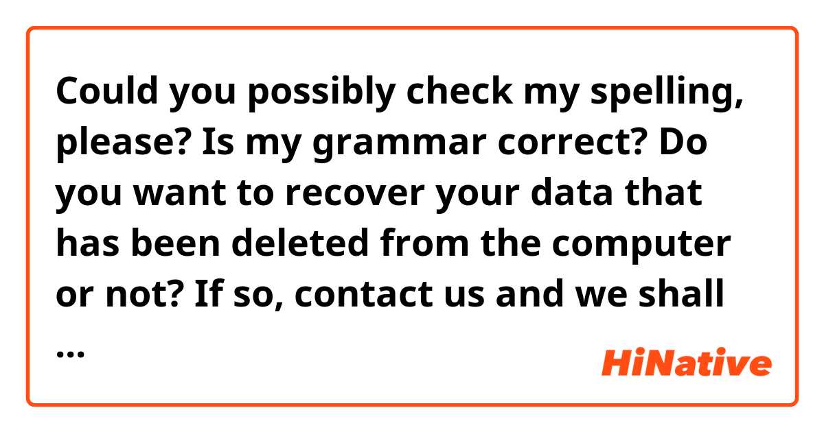 Could you possibly check my spelling, please? Is my grammar correct?

Do you want to recover your data that has been deleted from the computer or not? If so, contact us and we shall recover the files. Recovering data is only possible for us.