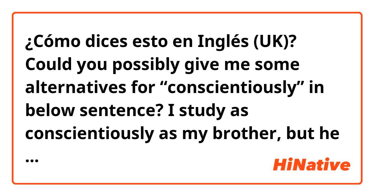 ¿Cómo dices esto en Inglés (UK)? Could you possibly give me some alternatives for “conscientiously” in below sentence?

I study as conscientiously as my brother, but he always gets higher grades!