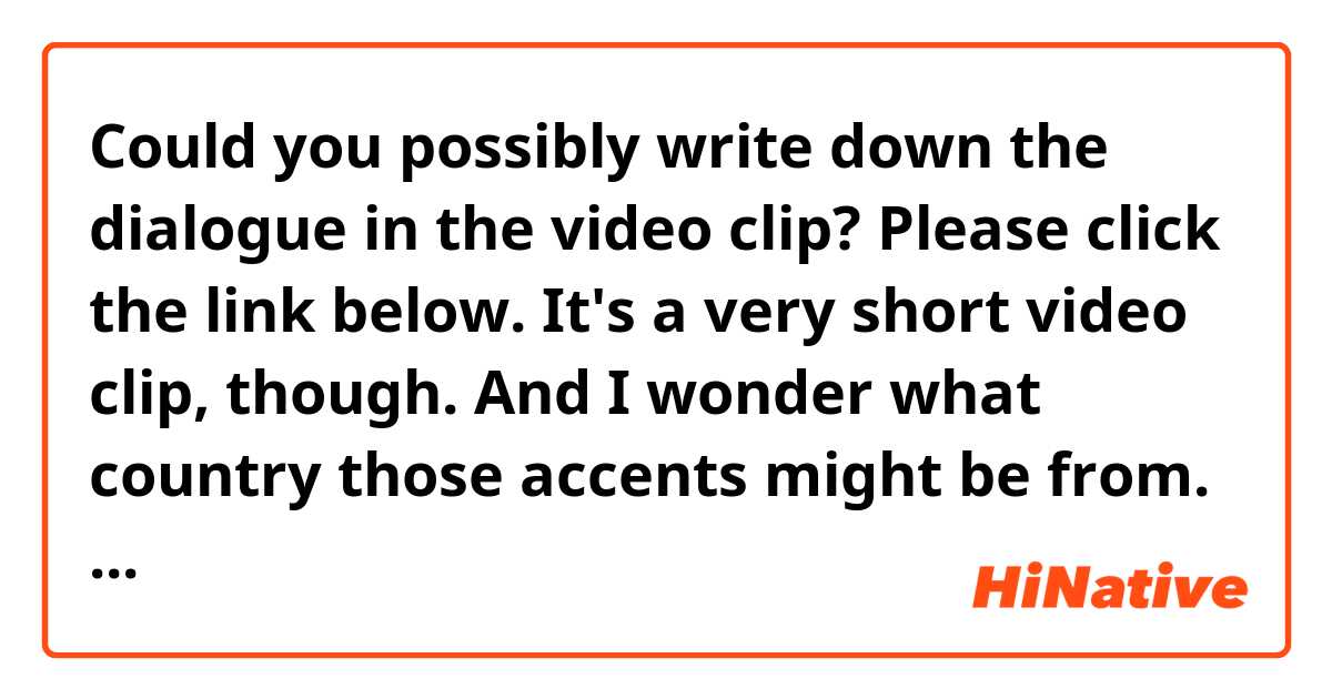 Could you possibly write down the dialogue in the video clip?
Please click the link below. It's a very short video clip, though.
And I wonder what country those accents might be from.
Although my English listening skill is already poor, but this is even more difficult for me to understand.


HERE IS THE LINK:
https://fbcdn-video-c-a.akamaihd.net/hvideo-ak-xfp1/v/t42.1790-2/11712800_659661290802599_107511559_n.mp4?efg=eyJybHIiOjM4MywicmxhIjo1MTJ9&rl=383&vabr=213&oh=8a814edfce9886e5c15dd56cf457e025&oe=55A7B4E6&__gda__=1437055078_0ccecf211d32258e4efd3ae6d59332bf