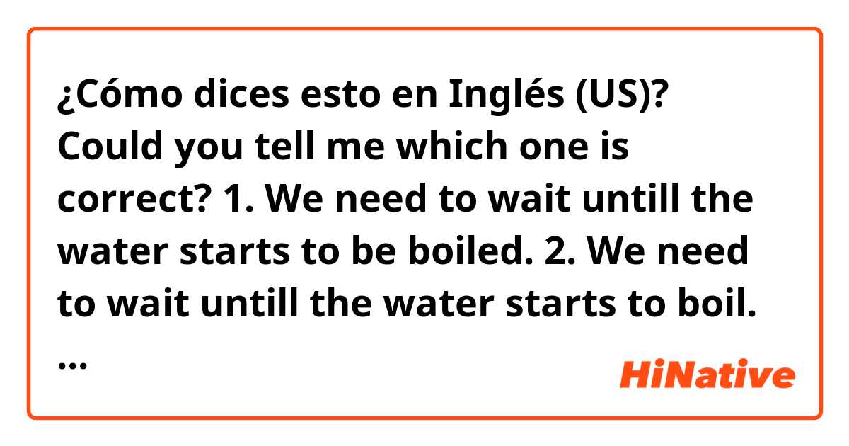 ¿Cómo dices esto en Inglés (US)? Could you tell me which one is correct?
1. We need to wait untill the water starts to be boiled.
2. We need to wait untill the water starts to boil.
3. We need to wait untill the water boils.