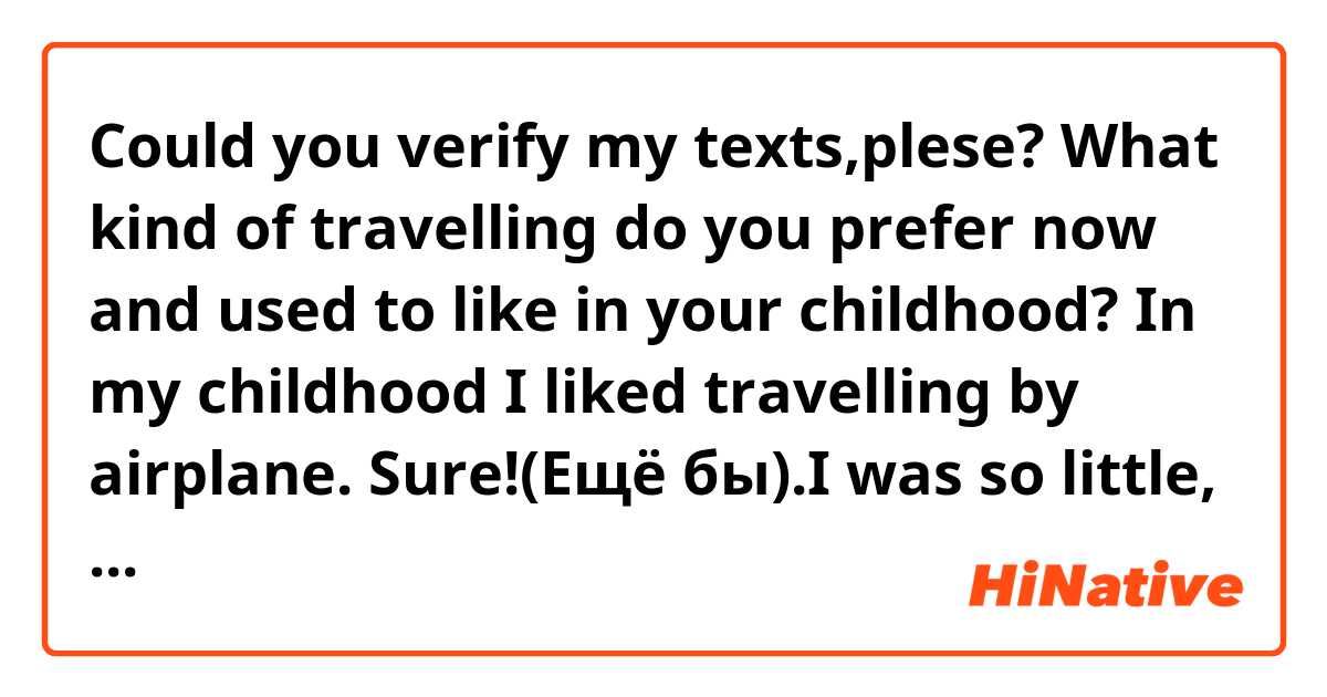 Could you verify my texts,plese?

What kind of travelling do you prefer now and used to like in your childhood?
In my childhood I liked travelling by airplane. Sure!(Ещё бы).I was so little, but plane was so big! I didn`t pay attention on a long registration or a small number of empty seats in a departure lounge because I was waiting for a big journey! Big windows of the airport were fascinating me and security guards were the coolest people of the world in my mind.
And now I`m still in love with travelling by plane. I feel exactly the same way when I approach a departure gate, fasten seat-belts and an airplane takes off. It seems to me that even the voice saying announcements stayed the same. It`s no matter if I get an aisle or a window seat, if I have to pay excess baggage charge or my airplane is delayed, I`m always in a good mood and keep it until the plane comes to a complete halt.
I know, a lot off people think that travelling by plane is not safe, but it`s not  so. According to statistics the lowest number of accidents happens in skies. The only thing I share it`s an expensive cost of tickets. But I`m ready to pay so much for my favorite means of transport.

If you have a possibility to choose a means of transport to travel about the world what would you choose and why?
If I have a possibility to choose a means of transport to travel about the world I`d choose travelling by ship. Why? Maybe because of the fact that the most a round-the-world journey are carried out the water. Perhaps it`s one of the cheapest and safest ways to look at a large number of countries.  I can rent a yacht and enjoy complete privacy eating my favorite fruits and after that to go to land. Then I can put my yacht on the alarm and follow in accordance with a previously arranged  itinerary. Sometimes there are not so many place which are worth to seeing in this or that area. But if I need more than two days for visiting some sightseeing , I can come back to the my boat or stay at hotel.
You can say that a round-the-world voyage is not the best thing. But if you want to travel about the world by airplane you will certainly spend much money on tickets and if you decide to do it by train , you will spend a lot of time and in addition you won`t be able to move between continents. So travelling about the world by ship is the best, I think.
