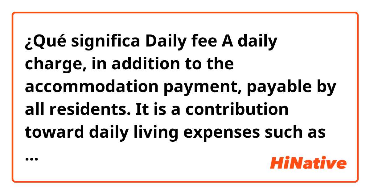 ¿Qué significa Daily fee

A daily charge, in addition to the accommodation payment, payable by all residents. It is a contribution toward daily living expenses such as meals, cleaning, laundry, assistance with daily living.

?