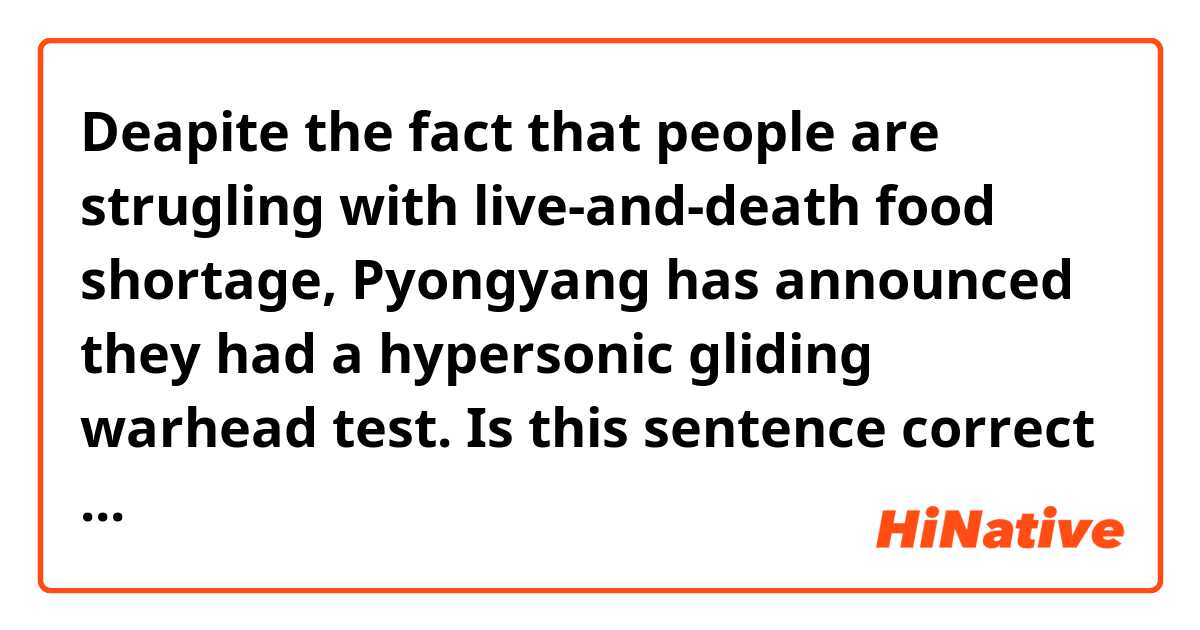 Deapite the fact that people are strugling with live-and-death food shortage, Pyongyang has announced they had a hypersonic gliding warhead test.

Is this sentence correct ?