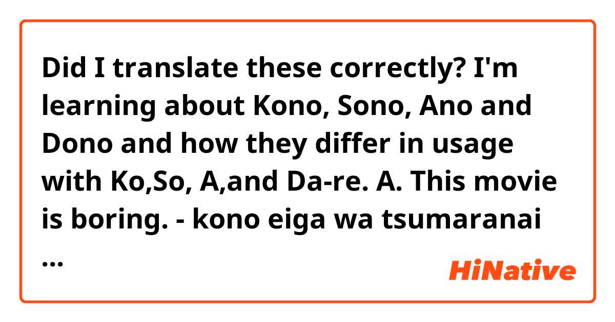 Did I translate these correctly? I'm learning about Kono, Sono, Ano and Dono and how they differ in usage with Ko,So, A,and Da-re.

A. This movie is boring.
- kono eiga wa tsumaranai desu。
B. This is a boring movie.
- kore wa tsumaranai na eiga desu。
C. Is that (way over there) the bus stop?
- are wa noriba desu ka。
D. This grade school student is Kumiko.
- kono shougakkusei kumiko-san desu。
E. Which magazine (of 3 or more) is interesting?
- dono zasshi wa omoshiroi desu ka。
F. Which performance (of 3 or more) is interesting?
- dono ensou wa omoshiroi desu ka。
G. That college (slightly removed from you) is new.
- sono daigaku wa atarashii desu。
H. Is that (slightly removed from us) the train station?
- are wa eki desu ka。 
I. That (way over there) is a junior high school.
- are wa chugakkou desu。
J. This room is hot.
- kono heya atsui desu。
K. Which computer (of 3) is broken?
- dono konpyūtā wa dame desu ka。
L. That exchange student (which we were just speaking about) is smart
- ano tenkōsei kashikoi desu。