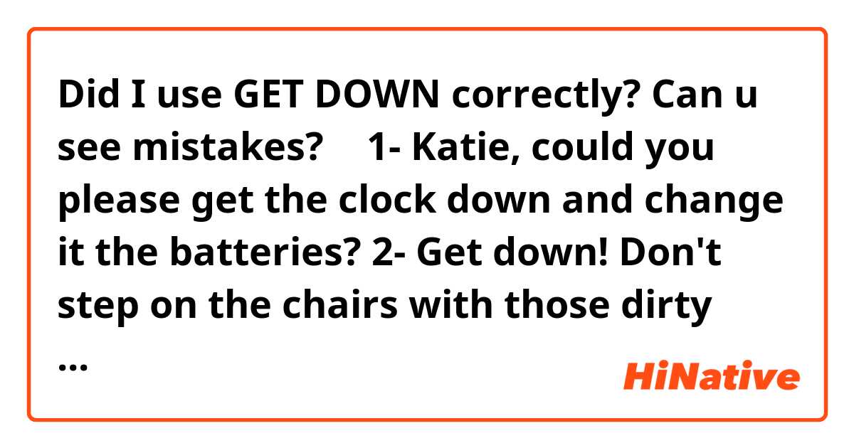 Did I use GET DOWN correctly? Can u see mistakes? ❤️🙏🏻
1- Katie, could you please get the clock down and change it the batteries?
2- Get down! Don't step on the chairs with those dirty shoes again 
3- Get the Christmas tree down from the attic and put it in the living room
4- Martha is so positive and optimist, she never gets down with anything 
5- I got down when my friends didn't buy me a cake for my birthday 
6- You will never see me getting down with bullshit 
7- Matias got down when his friends went out without him
8- I got down when I asked out Cindy for dinner and she said no


Do they sound natural?