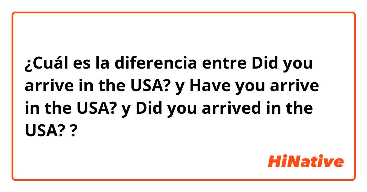 ¿Cuál es la diferencia entre Did you arrive in the USA? y Have you arrive in the USA?  y Did you arrived in the USA? ?