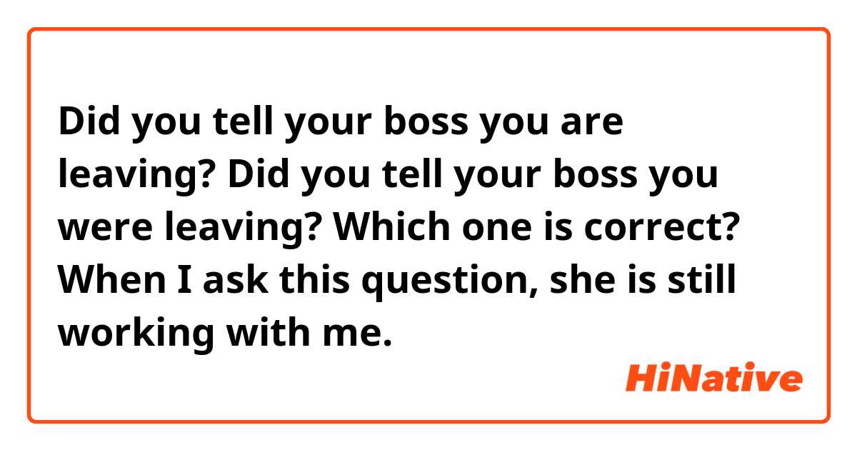 Did you tell your boss you are leaving? 
Did you tell your boss you were leaving?
Which one is correct?
When I ask this question, she is still working with me.