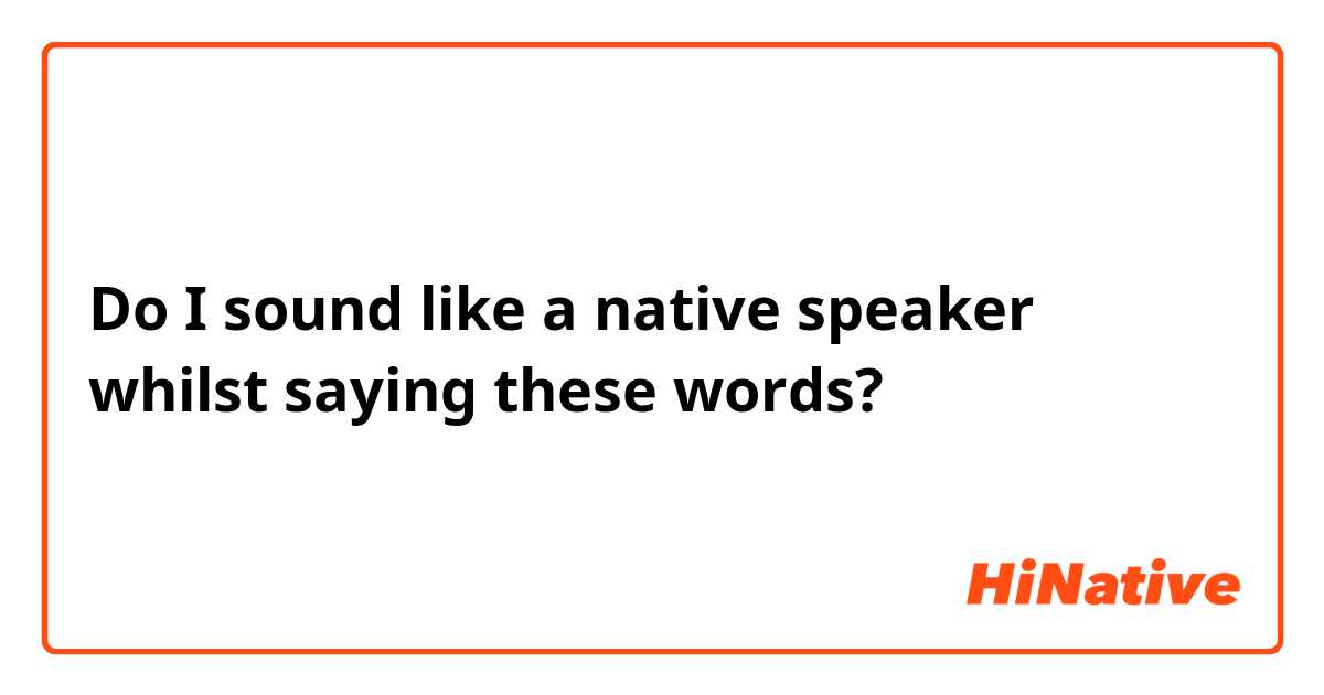 Do I sound like a native speaker whilst saying these words?