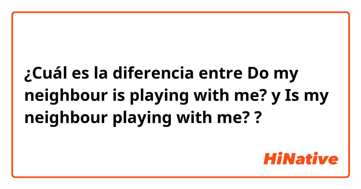 ¿Cuál es la diferencia entre Do my neighbour is playing with me? y Is my neighbour playing with me? ?