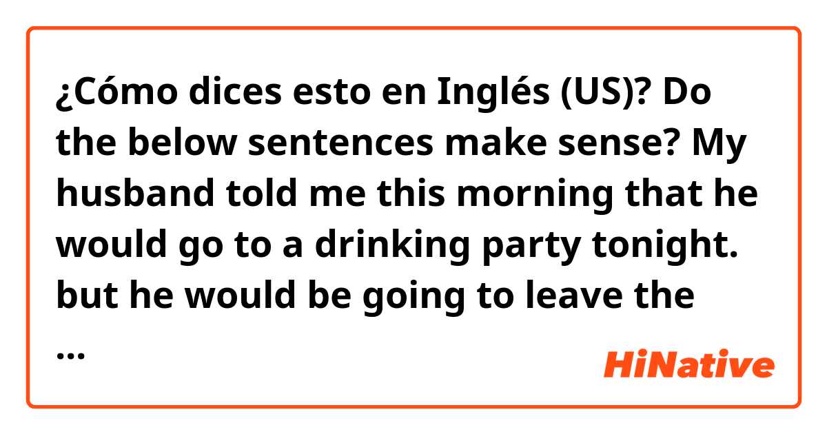 ¿Cómo dices esto en Inglés (US)? Do the below sentences make sense? My husband told me this morning that he would go to a drinking party tonight. but he would be going to leave the party after he drunk a glass of alcohol. but he didn't come back home yet. he must have drunk much.