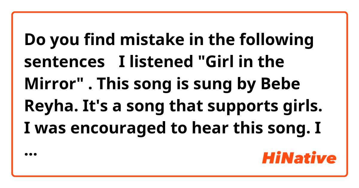 Do you find mistake in the following sentences？

I listened "Girl in the Mirror" . This song is sung by Bebe Reyha. It's a song that supports girls. I was encouraged to hear this song. I felt that this song, which cherishes me regardless of anyone, is wonderful.