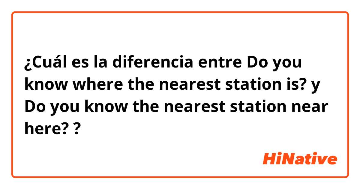 ¿Cuál es la diferencia entre Do you know where the nearest station is? y Do you know the nearest station near here? ?