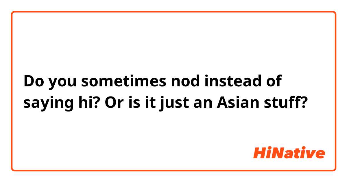 Do you sometimes nod instead of saying hi? Or is it just an Asian stuff?