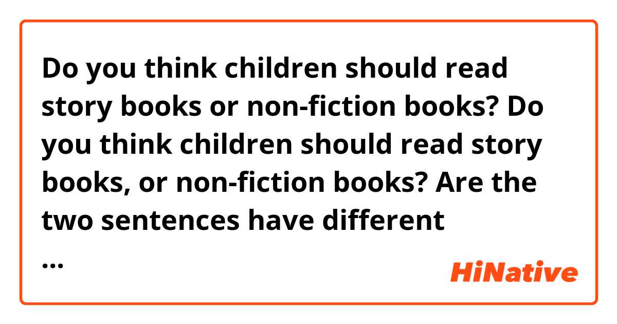 Do you think children should read story books or non-fiction books?
Do you think children should read story books, or non-fiction books?

Are the two sentences have different meanings?
