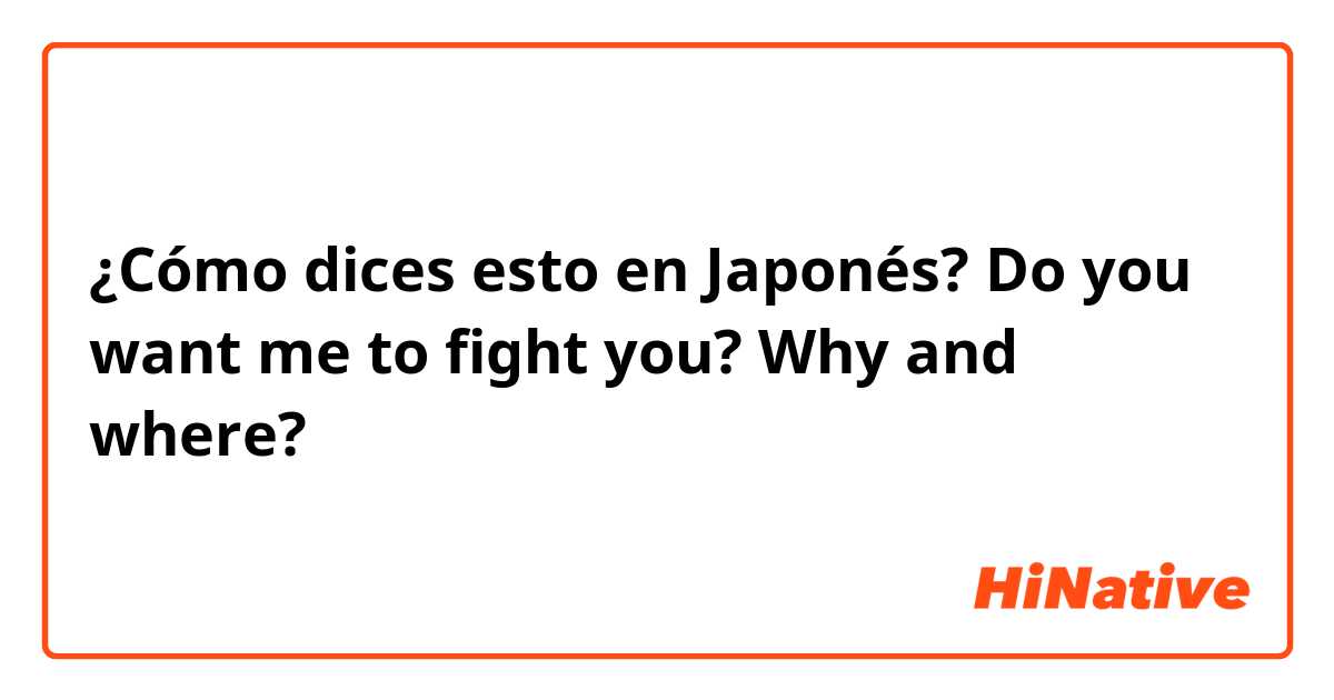 ¿Cómo dices esto en Japonés? Do you want me to fight you? Why and where? 