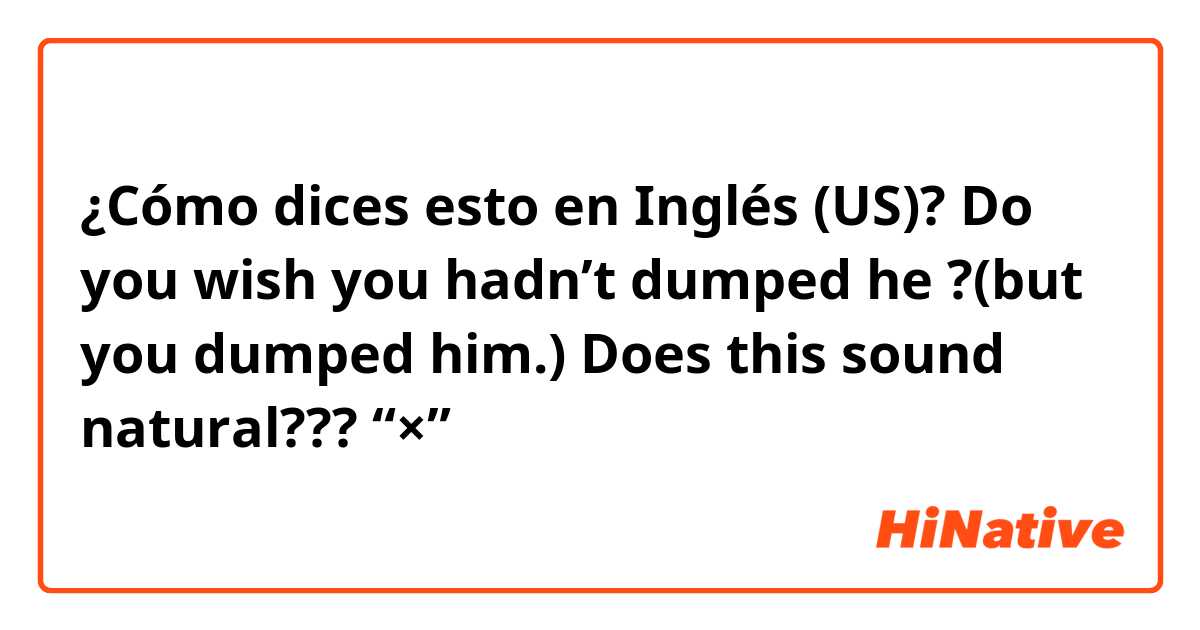 ¿Cómo dices esto en Inglés (US)? Do you wish you hadn’t dumped he ?(but you dumped him.)    Does this sound natural???               🙅“×”→ 