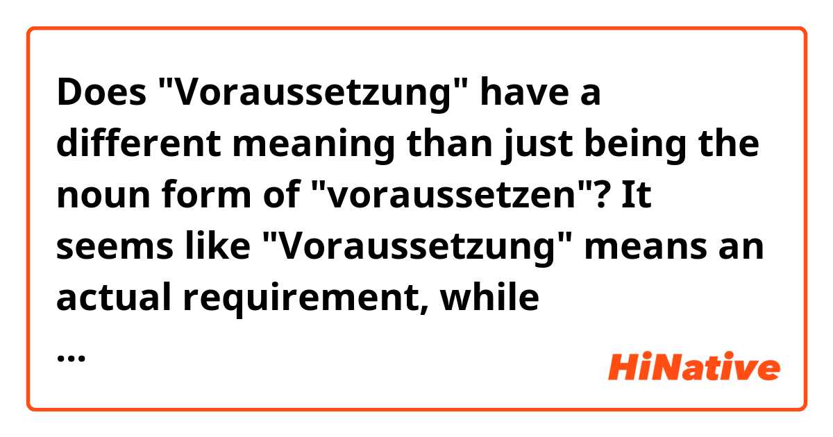 Does "Voraussetzung" have a different meaning than just being the noun form of "voraussetzen"? It seems like "Voraussetzung" means an actual requirement, while "voraussetzen" just means that something is expected, but not required.  Is this correct?

https://www.linguee.de/deutsch-englisch/search?source=auto&query=voraussetzung

https://www.linguee.de/deutsch-englisch/search?source=auto&query=voraussetzen
