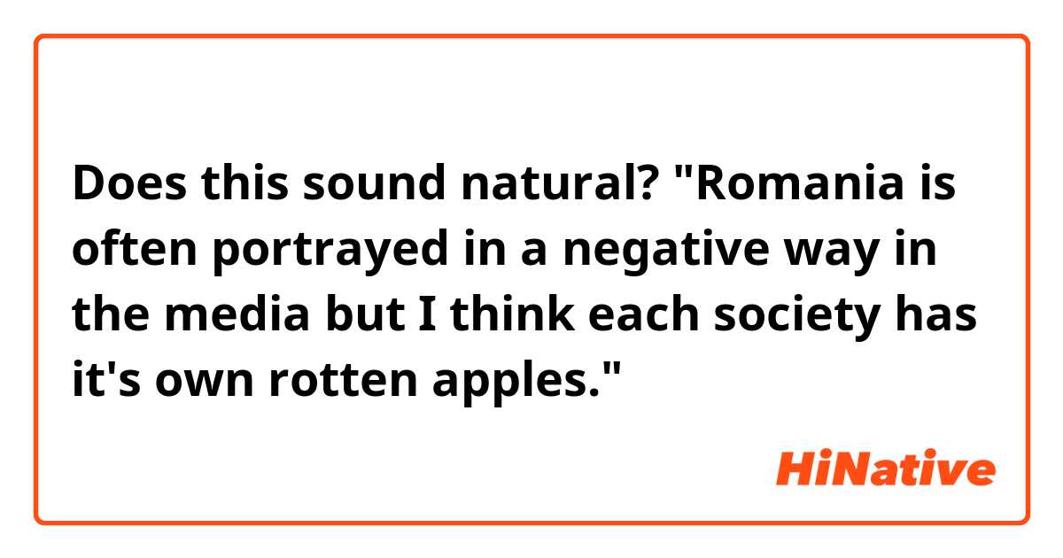 Does this sound natural?

"Romania is often portrayed in a negative way in the media but I think each society has it's own rotten apples."