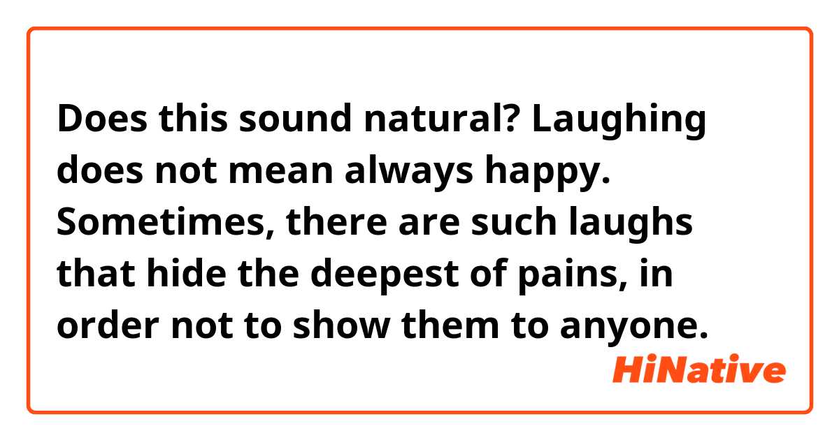 Does this sound natural?

Laughing does not mean always happy. Sometimes, there are such laughs that hide the deepest of pains, in order not to show them to anyone.