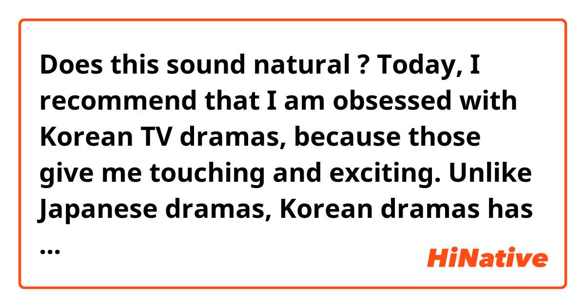 Does this sound natural ?

Today, I recommend that I am obsessed with Korean TV dramas, because those give me touching and exciting.
Unlike Japanese dramas, Korean dramas has a good story that is consistent from start to finish.
That's why I can always have feeling excited while I'm watching it.
