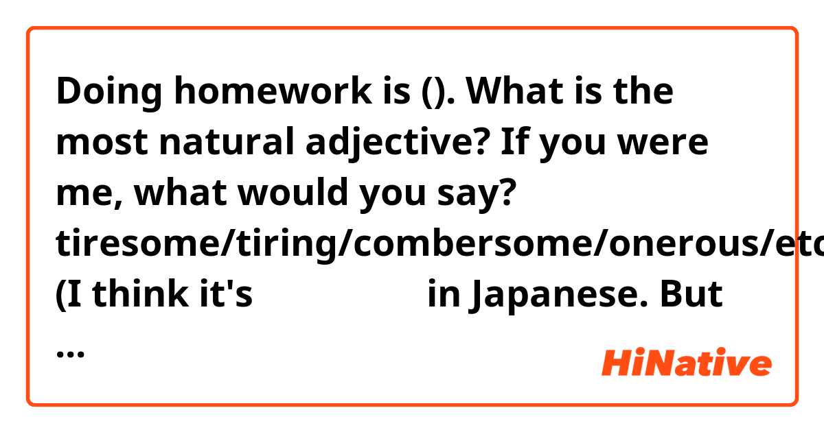 Doing homework is (). 

What is the most natural adjective?
If you were me, what would you say?

tiresome/tiring/combersome/onerous/etc

(I think it's めんどうくさい in Japanese. But you can ignore the Japanese word)