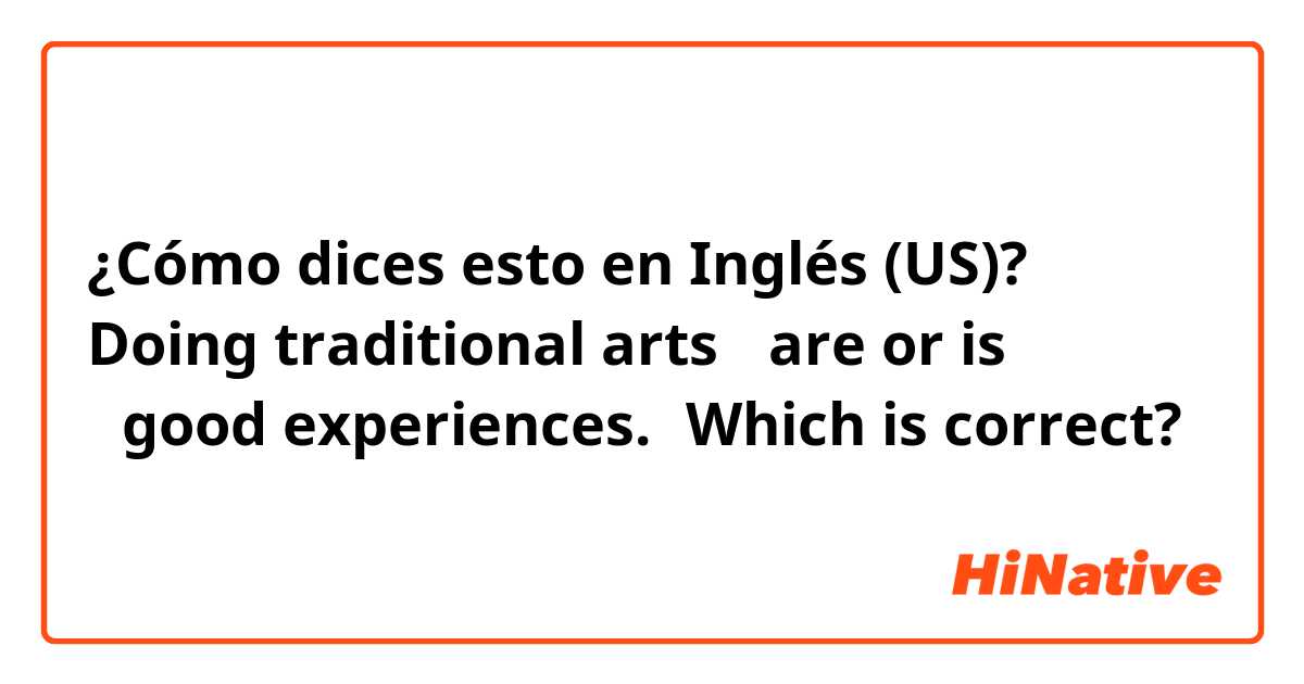 ¿Cómo dices esto en Inglés (US)? Doing traditional arts 「are or is 」good experiences.←Which is correct?