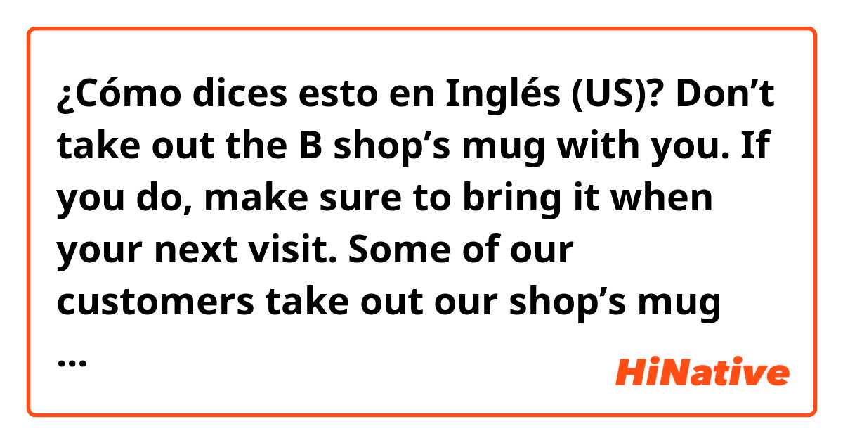 ¿Cómo dices esto en Inglés (US)? Don’t take out the B shop’s mug with you. If you do, make sure to bring it when your next visit. Some of our customers take out our shop’s mug with them but they never bring back to us. Could you tell me the best way to say please?