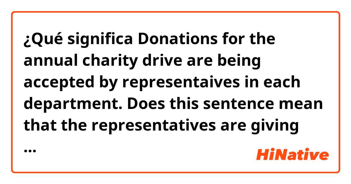 ¿Qué significa Donations for the annual charity drive are being accepted by representaives in each department. Does this sentence mean that the representatives are giving their own donations? ?