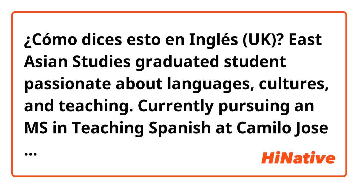 ¿Cómo dices esto en Inglés (UK)? East Asian Studies graduated student passionate about languages, cultures, and teaching. Currently pursuing an MS in Teaching Spanish at Camilo Jose Cela University and seeking to leverage excellent skills to succeed as an intern as a Spanish teache