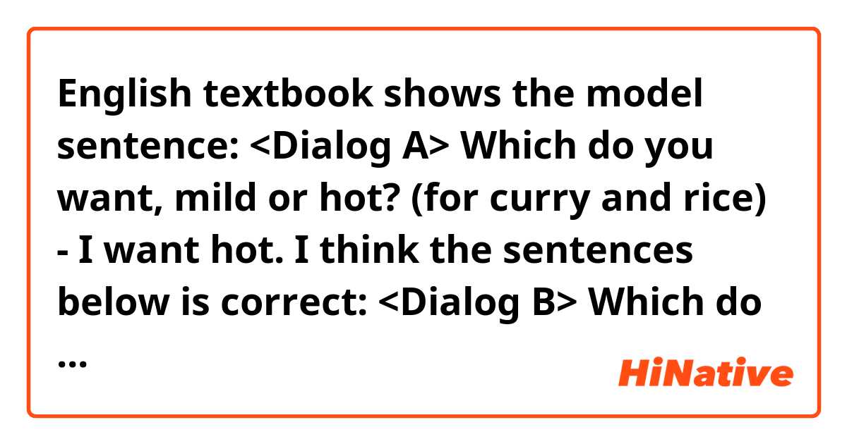 English textbook shows the model sentence:
<Dialog A>
Which do you want, mild or hot?  (for curry and rice)
- I want hot.


I think the sentences below is correct:

<Dialog B>
Which do you want, the mild one or the hot one?
- I want the hot one.

Is the dialog A acceptable in the view of grammar?