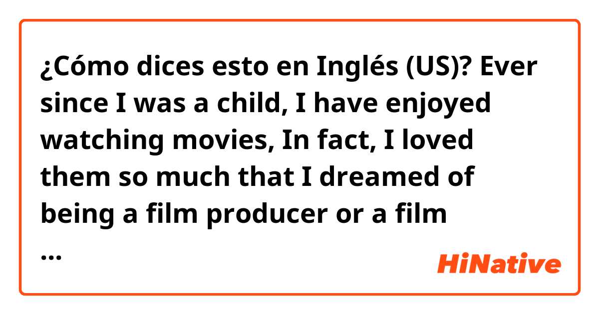 ¿Cómo dices esto en Inglés (US)? Ever since I was a child,  I have enjoyed watching movies, In fact, I loved them so much that I dreamed of being a film producer or a film scholar. Thus, I decided to pursue that line of study. Then I returned to high school again.  