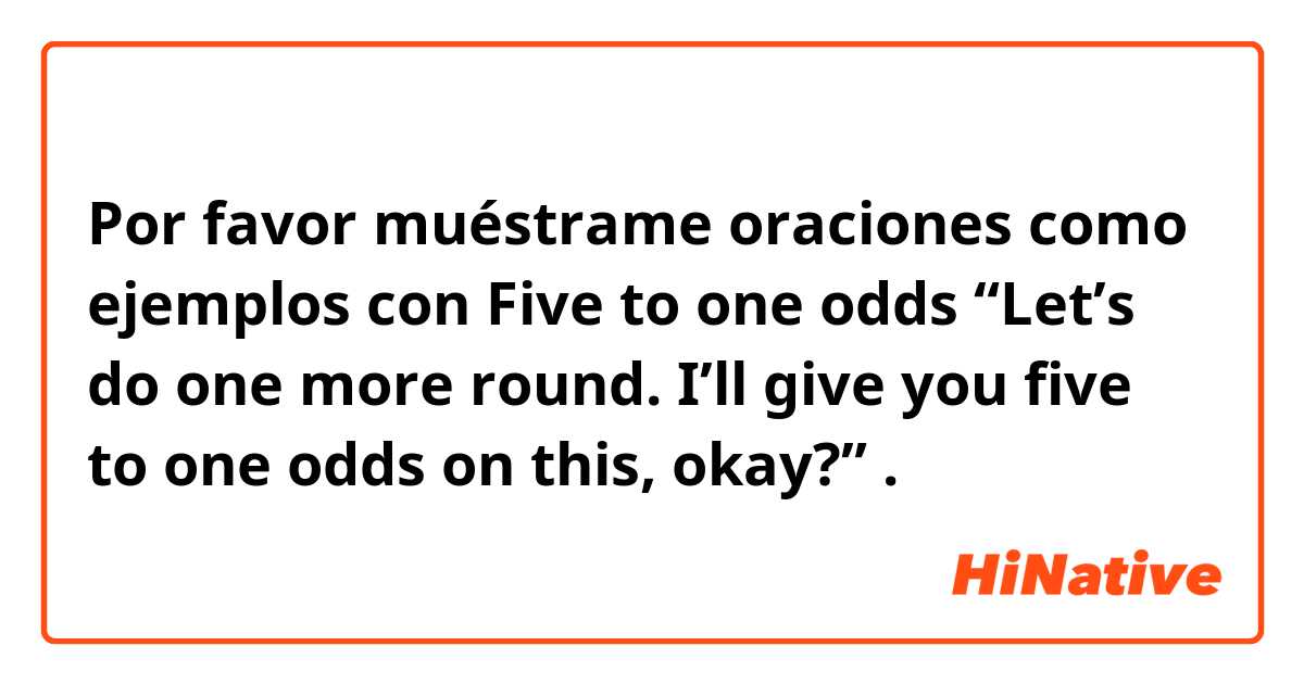 Por favor muéstrame oraciones como ejemplos con Five to one odds

“Let’s do one more round. I’ll give you five to one odds on this, okay?”.