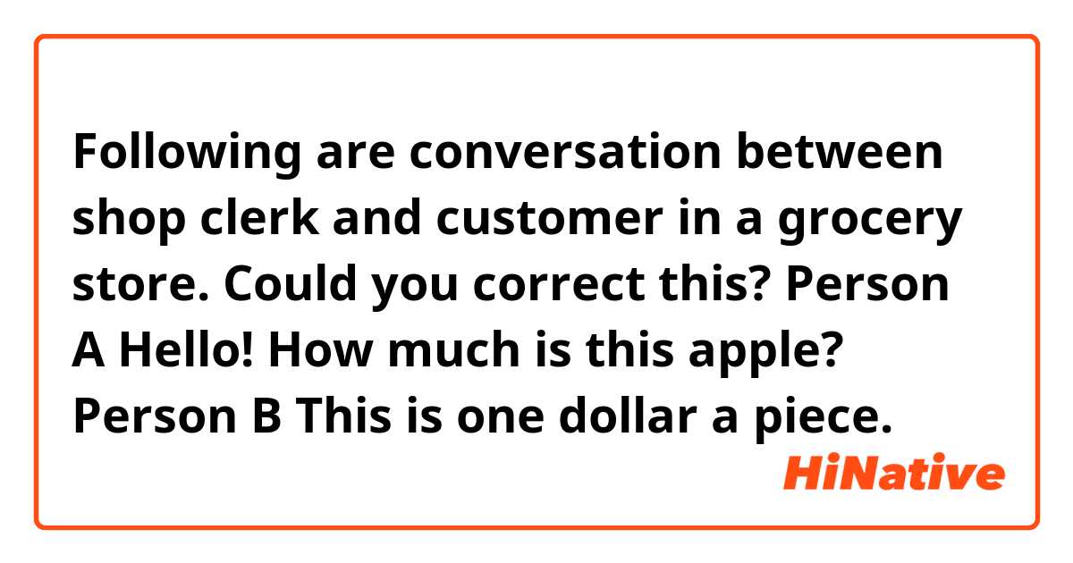 Following are conversation between shop clerk and customer in a grocery store.
Could you correct this? 

Person A Hello! How much is this apple?
Person B  This is one dollar a piece.
